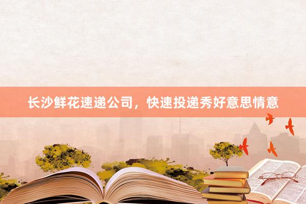 长沙鲜花速递公司，快速投递秀好意思情意